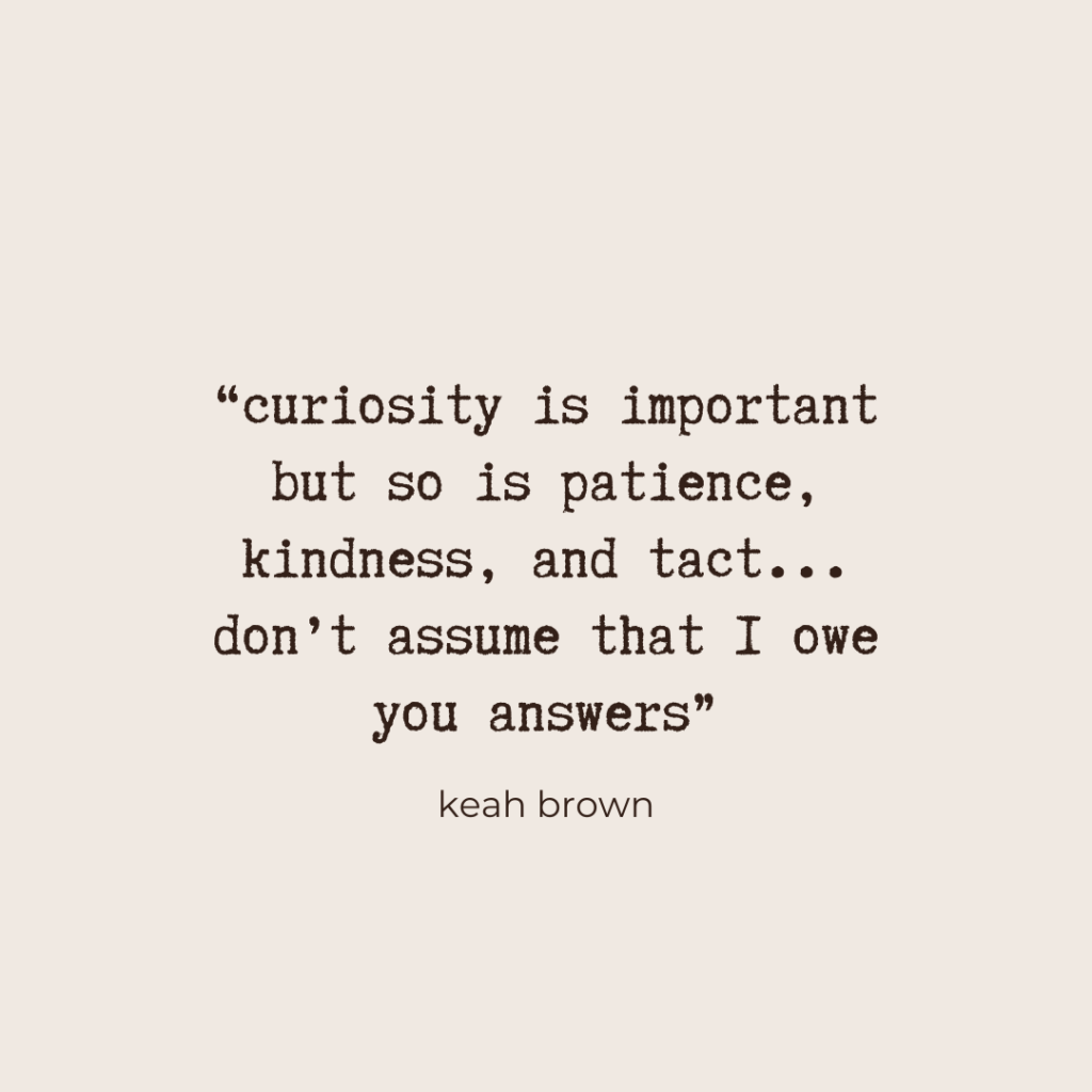 “curiosity is important but so is patience, kindness, and tact... don’t assume that I owe you answers” - Keah Brown