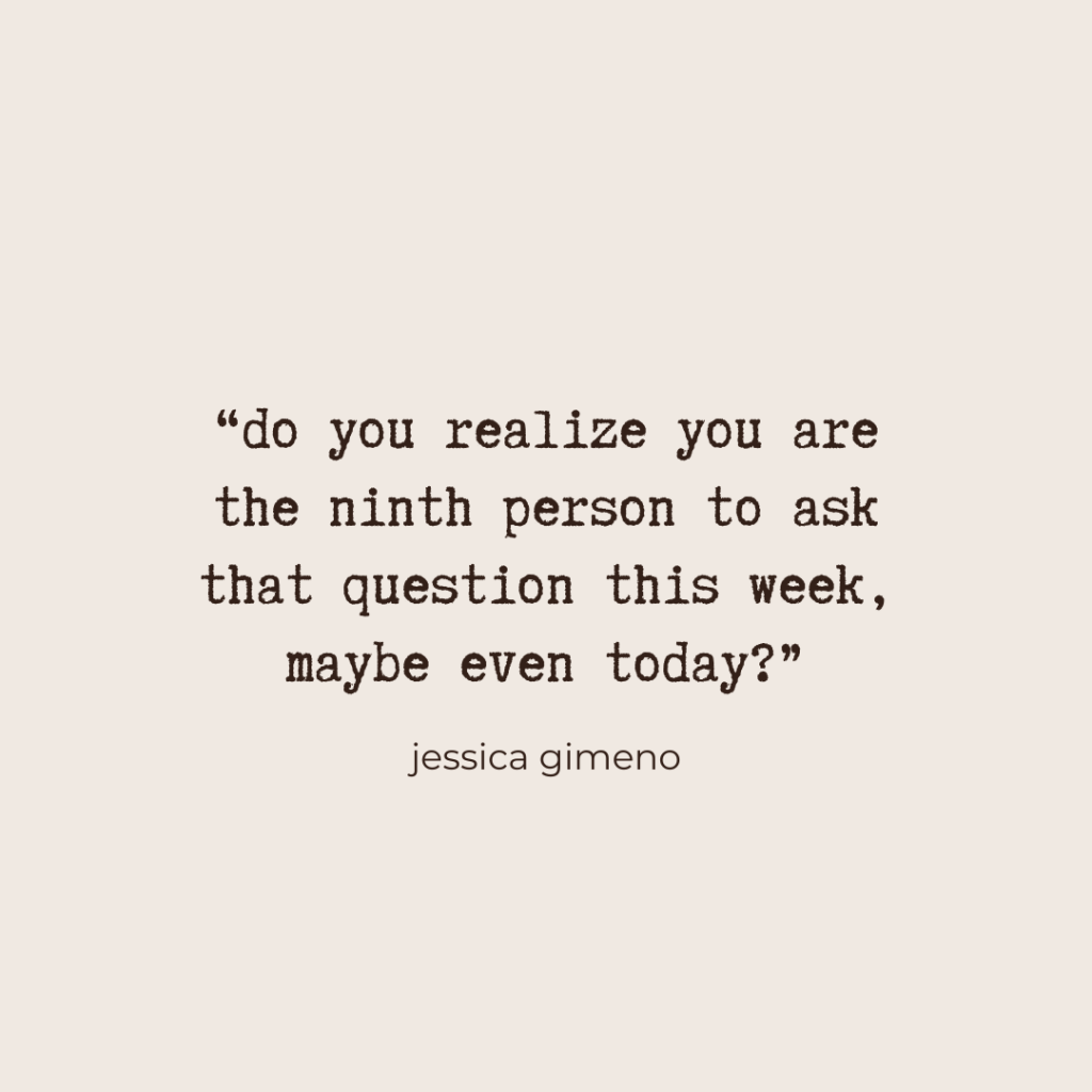 “do you realize you are the ninth person to ask that question this week, maybe even today?” - Jessica Gimeno