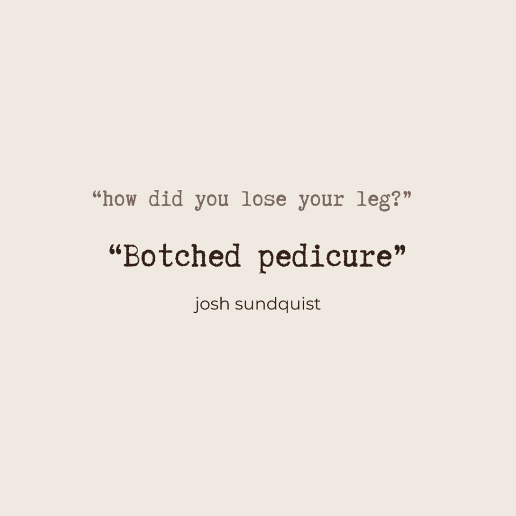 "how did you lose your leg?" "Botched pedicure" - Josh Sundquist