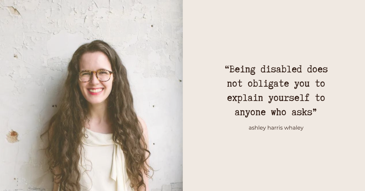 “Being disabled does not obligate you to explain yourself to anyone who asks.” - Ashley Harris Whaley. Photo: Ashley, a white woman with long brown hair and glasses. She's looking at the camera and laughing
