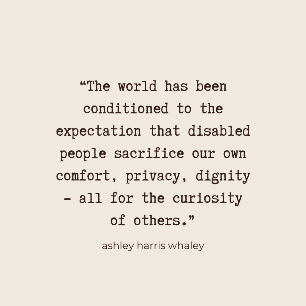 "The world has been conditioned to the expectation that disabled people sacrifice our own comfort, privacy, dignity - all for the curiosity of others." - Ashley Harris Whaley