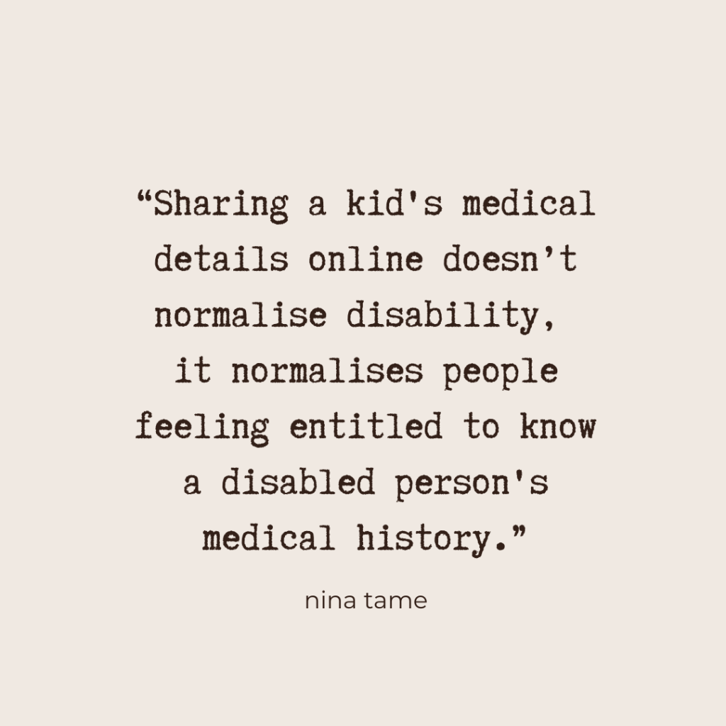 “Sharing a kid's medical details online doesn’t normalise disability, it normalises people feeling entitled to know a disabled person's medical history.” - Nina Tame