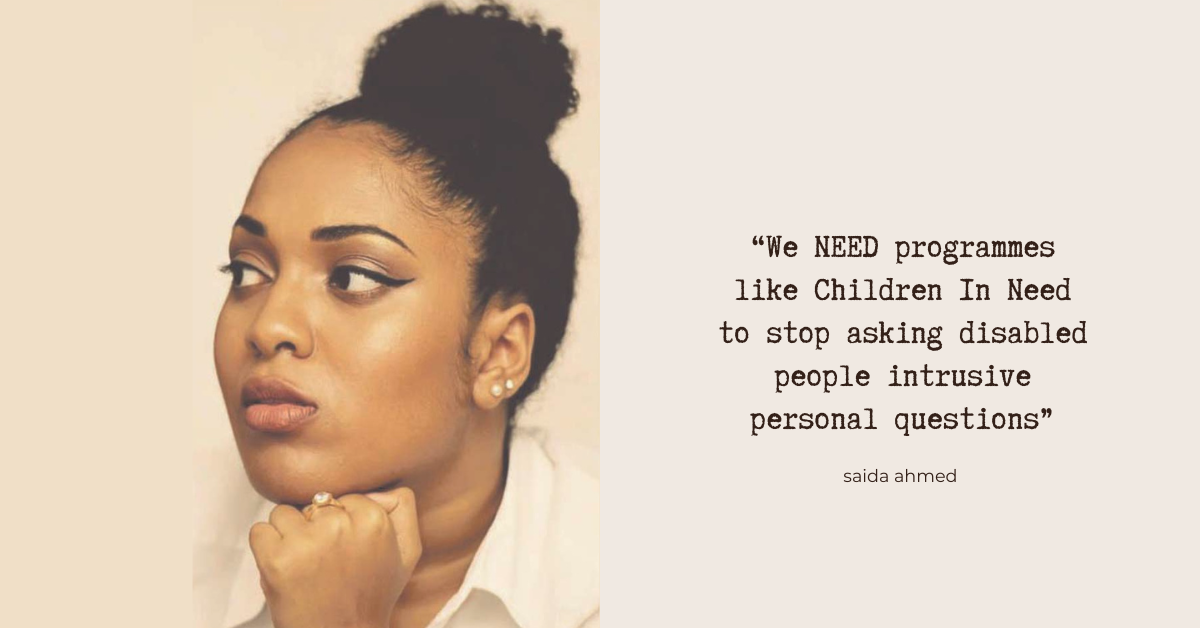 “We NEED programmes like Children In Need to stop asking disabled people intrusive personal questions” - Saida Ahmed. Photo: Saida - a young Black disabled woman with her hair in a top-knot. She looks off to one side - the photo has a painterly look to it, with warm tones.
