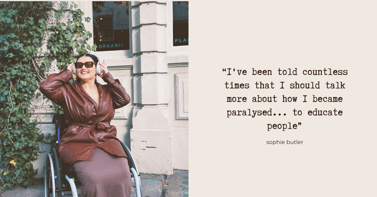 “I have been told countless times that I should talk more about how I became paralysed... to educate people” - Sophie Butler. Photo: Sophie - a white wheelchair user in her 20s. She's wearing a brown leather jacket and skirt, and sunglasses. She's outdoors, and is smiling and adjusting her headphones.
