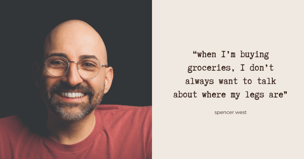 "when I’m buying groceries, I don’t always want to talk about where my legs are" - Spencer West. Spencer - a white man with glasses and a short beard - smiles naturally at the camera. He's wearing a muted red t-shirt. Photo by Ryan Bolton.