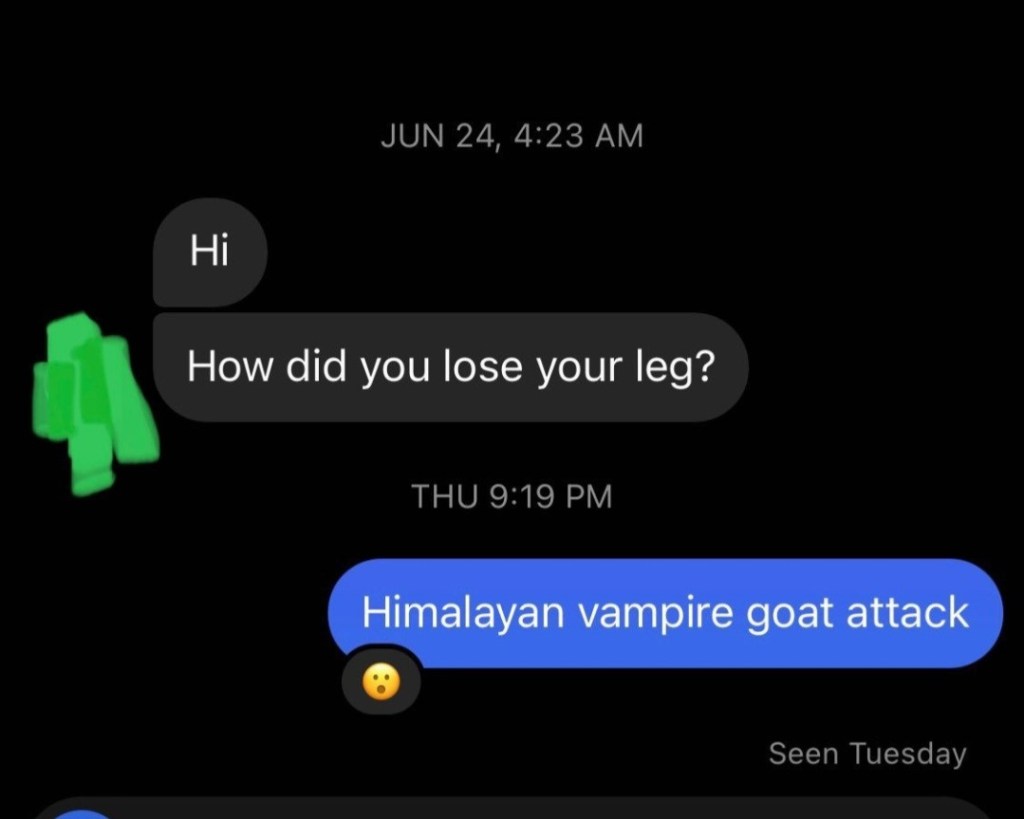 "Hi How did you lose your leg?" "Himalayan vampire goat attack" *shocked face emoji*