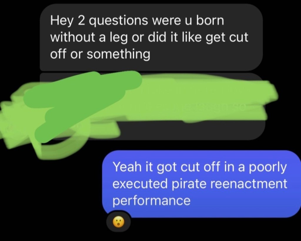 Hey 2 questions were u born without a leg or did it like get cut off or something" "Yeah it got cut off in a poorly executed pirate reenactment performance" *shocked face emoji*