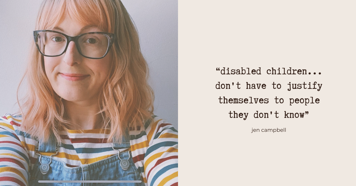“disabled children... don't have to justify themselves to people they don't know” - Jen Campbell. Photo:  Jen - a white woman wearing glasses and a pink-tinged wig, looks into the camera with a half-smile. She's wearing denim dungarees and a striped top in off-white, burgundy, mustard and blue.