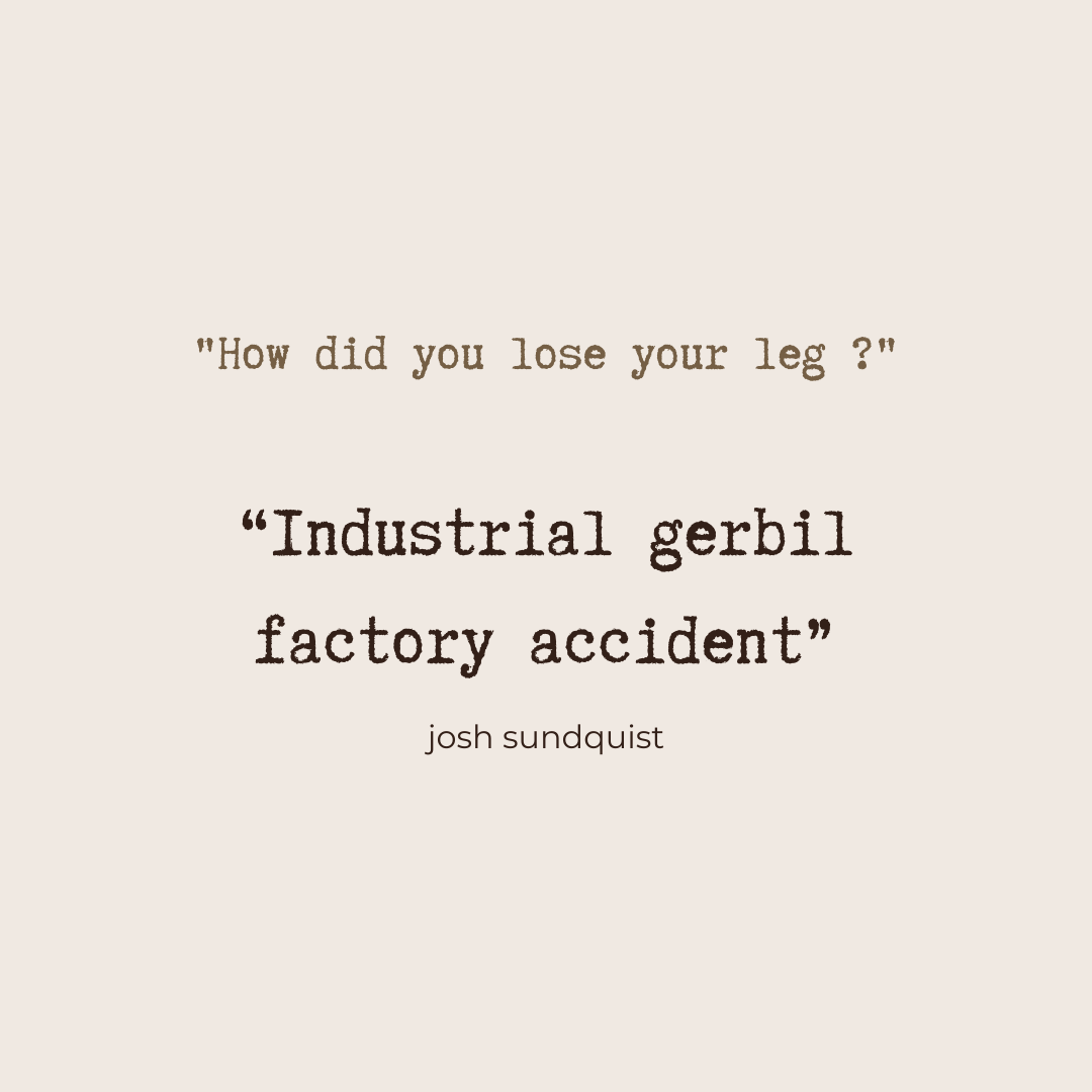 "how did you lose your leg?" "Industrial gerbil factory accident" - Josh Sundquist