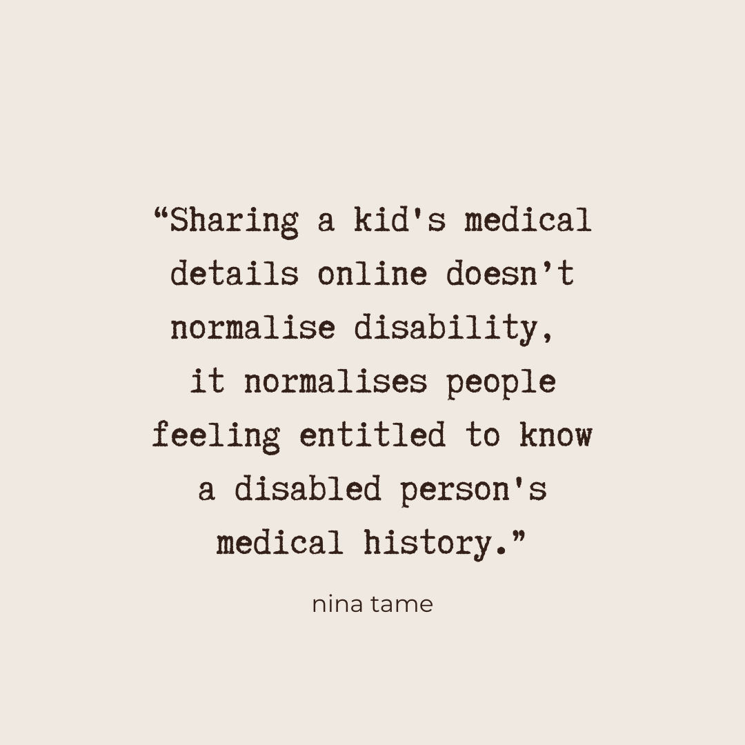 “Sharing a kid's medical details online doesn’t normalise disability, it normalises people feeling entitled to know a disabled person's medical history.” - Nina Tame