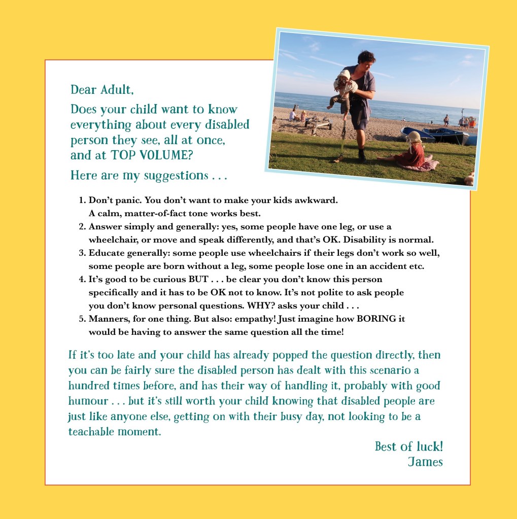 Dear Adult,
Does your child want to know everything about every disabled person they see, all at once, and at TOP VOLUME?
Here are my suggestions::
Don’t panic. You don’t want to make your kids awkward. A calm, matter-of-fact tone works best.
Answer simply and generally: yes, some people have one leg, or use a wheelchair, or move and speak differently, and that’s OK. Disability is normal.
Educate generally: some people use wheelchairs if their legs don’t work so well, some people are born without a leg, some people lose one in an accident etc.
It’s good to be curious BUT…be clear you don’t know this person specifically, and it has to be OK not to know. It’s not polite to ask people you don’t know personal questions. WHY? asks your child…
Manners, for one thing. But also; empathy! Just imagine how BORING it would be having to answer the same question all the time!
If it’s too late and your child has already popped the question directly, then you can be fairly sure the disabled person has dealt with this scenario a hundred times before, and has their way of handling it, probably with good humour… but it’s still worth your child knowing that disabled people are just like anyone else, getting on with their busy day, not looking to be a teachable moment.
Best of luck!
James
[A photo of James mid-parenting is at the top - he's wearing a prosthetic leg over his clothes and holding his baby, whose legs are dangling gorgeously.]